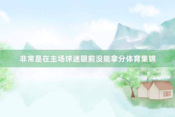 非常是在主场球迷眼前没能拿分体育集锦