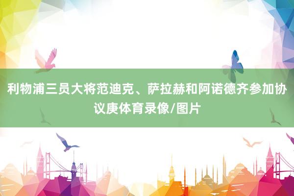 利物浦三员大将范迪克、萨拉赫和阿诺德齐参加协议庚体育录像/图片