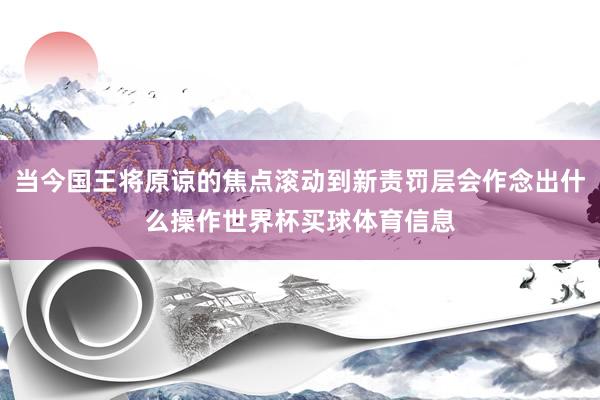 当今国王将原谅的焦点滚动到新责罚层会作念出什么操作世界杯买球体育信息
