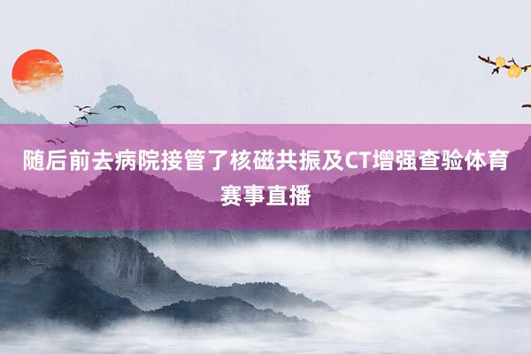 随后前去病院接管了核磁共振及CT增强查验体育赛事直播