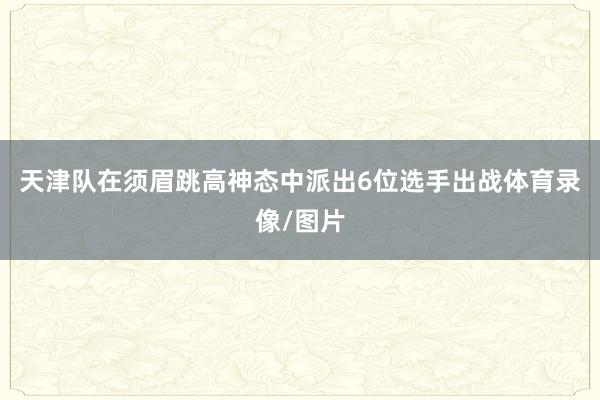 天津队在须眉跳高神态中派出6位选手出战体育录像/图片