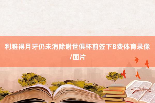 利雅得月牙仍未消除谢世俱杯前签下B费体育录像/图片