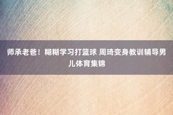 师承老爸！糊糊学习打篮球 周琦变身教训辅导男儿体育集锦