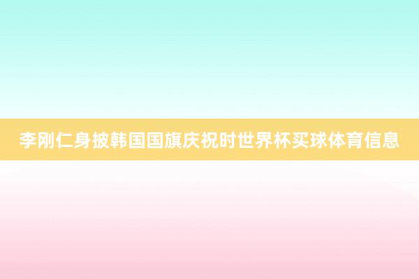 李刚仁身披韩国国旗庆祝时世界杯买球体育信息