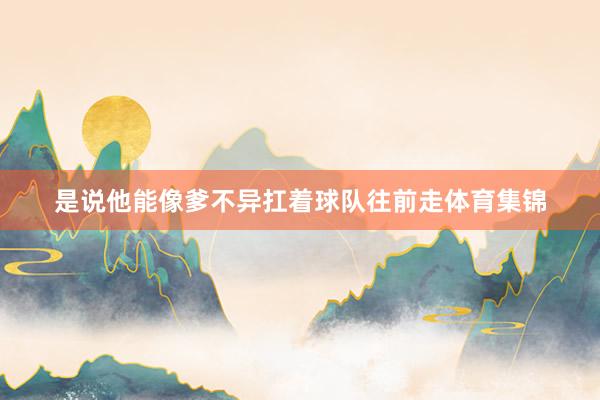 是说他能像爹不异扛着球队往前走体育集锦