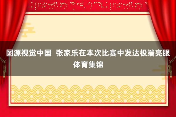 图源视觉中国  张家乐在本次比赛中发达极端亮眼体育集锦