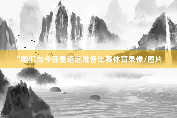 “咱们当今任重道远准备比赛体育录像/图片