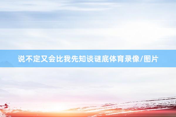 说不定又会比我先知谈谜底体育录像/图片