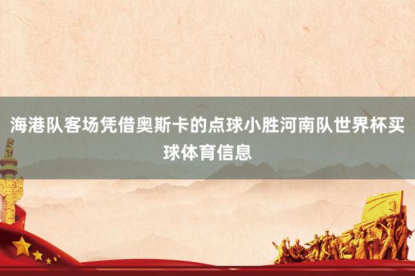 海港队客场凭借奥斯卡的点球小胜河南队世界杯买球体育信息