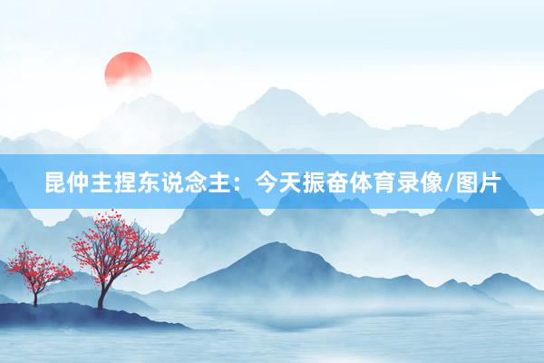 昆仲主捏东说念主：今天振奋体育录像/图片