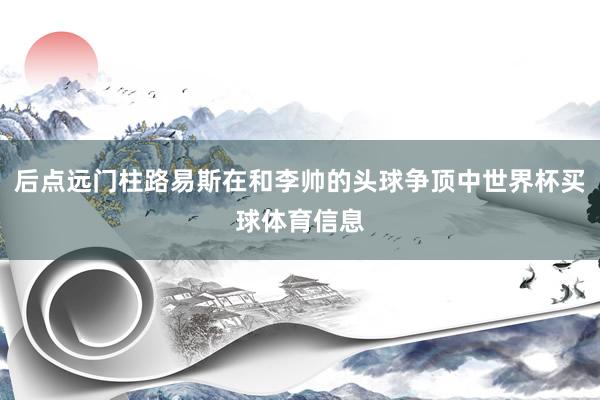 后点远门柱路易斯在和李帅的头球争顶中世界杯买球体育信息
