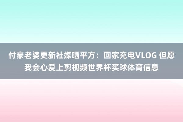 付豪老婆更新社媒晒平方：回家充电VLOG 但愿我会心爱上剪视频世界杯买球体育信息