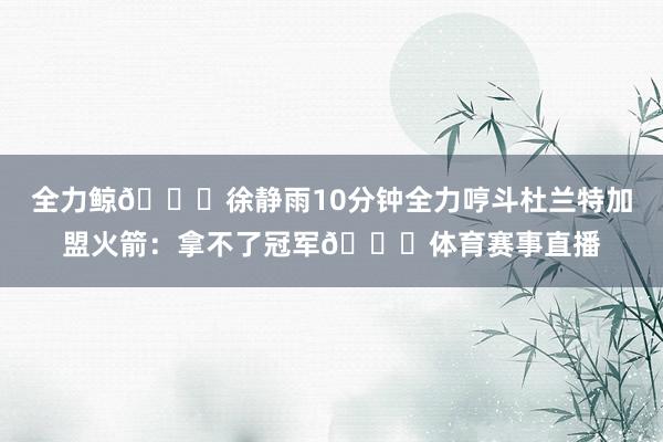 全力鲸🐋徐静雨10分钟全力哼斗杜兰特加盟火箭：拿不了冠军🎙体育赛事直播