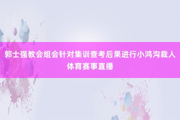 郭士强教会组会针对集训查考后果进行小鸿沟裁人体育赛事直播