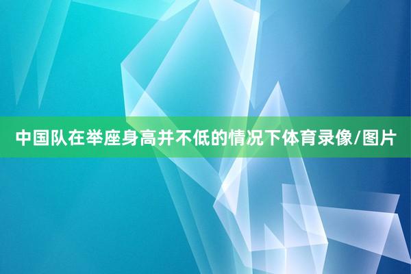 中国队在举座身高并不低的情况下体育录像/图片