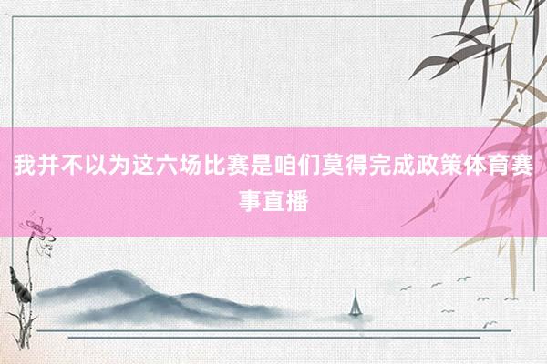 我并不以为这六场比赛是咱们莫得完成政策体育赛事直播