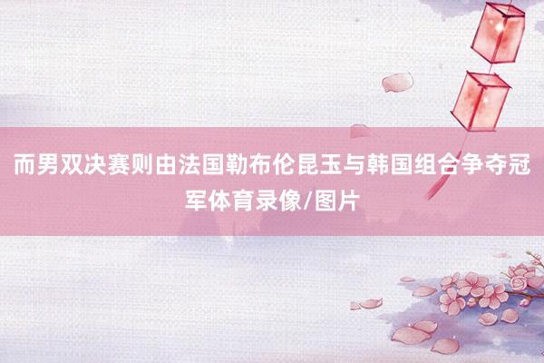 而男双决赛则由法国勒布伦昆玉与韩国组合争夺冠军体育录像/图片