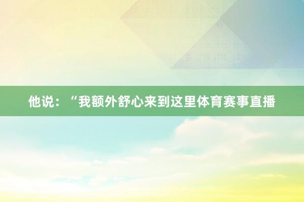 他说：“我额外舒心来到这里体育赛事直播