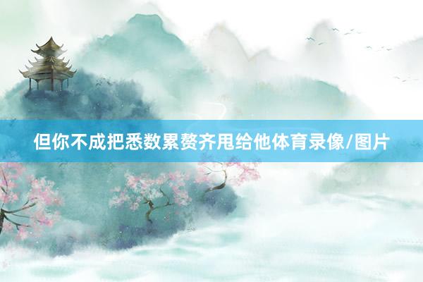 但你不成把悉数累赘齐甩给他体育录像/图片