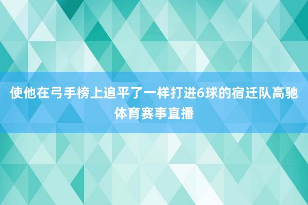 使他在弓手榜上追平了一样打进6球的宿迁队高驰体育赛事直播