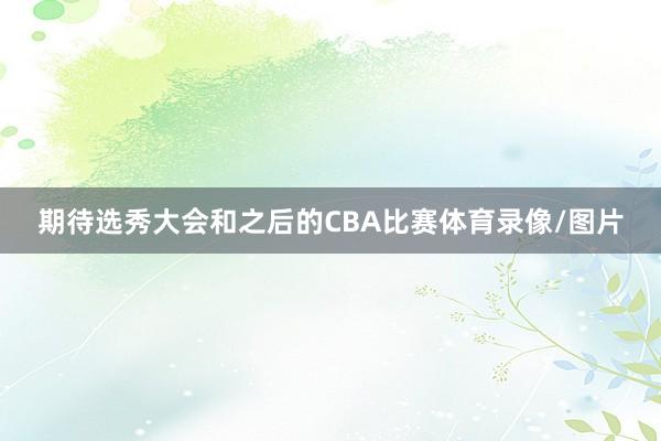 期待选秀大会和之后的CBA比赛体育录像/图片