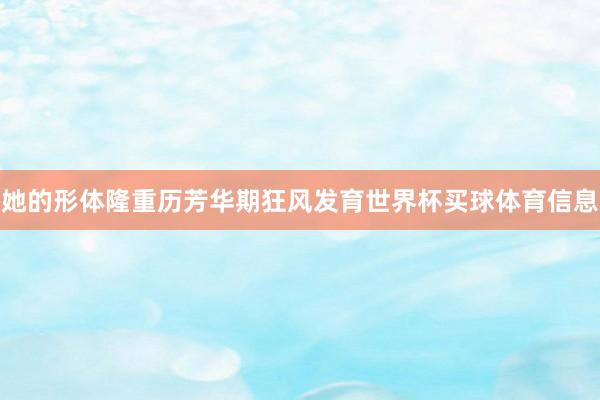 她的形体隆重历芳华期狂风发育世界杯买球体育信息