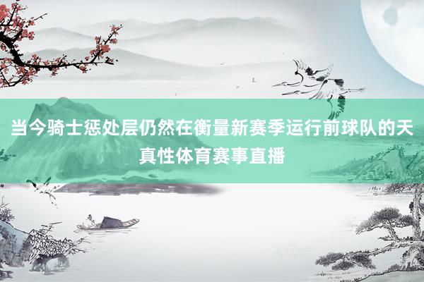 当今骑士惩处层仍然在衡量新赛季运行前球队的天真性体育赛事直播
