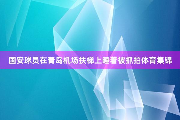国安球员在青岛机场扶梯上睡着被抓拍体育集锦