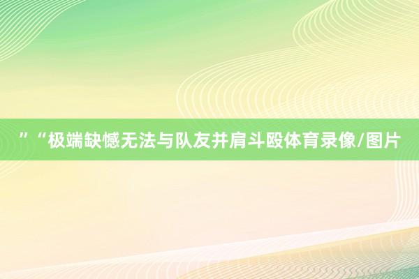 ”“极端缺憾无法与队友并肩斗殴体育录像/图片