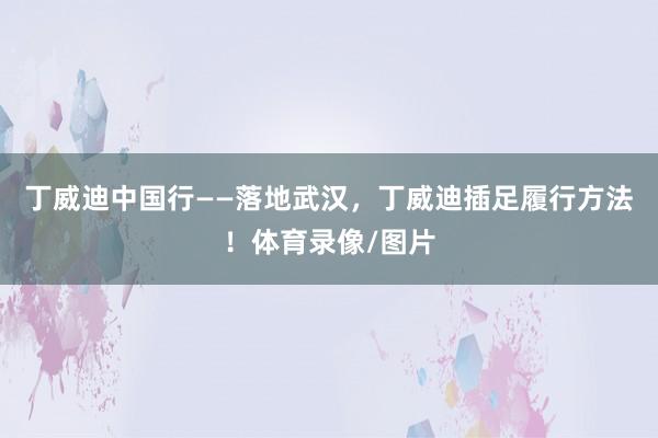 丁威迪中国行——落地武汉，丁威迪插足履行方法！体育录像/图片