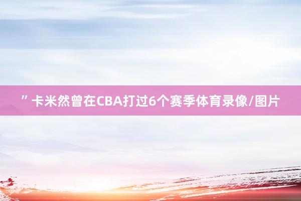 ”卡米然曾在CBA打过6个赛季体育录像/图片