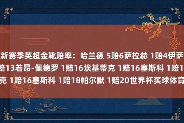 新赛季英超金靴赔率:哈兰德 5赔6萨拉赫 1赔4伊萨克 1赔6约克雷斯 2赔13若昂-佩德罗 1赔16埃基蒂克 1赔16塞斯科 1赔18帕尔默 1赔20世界杯买球体育信息