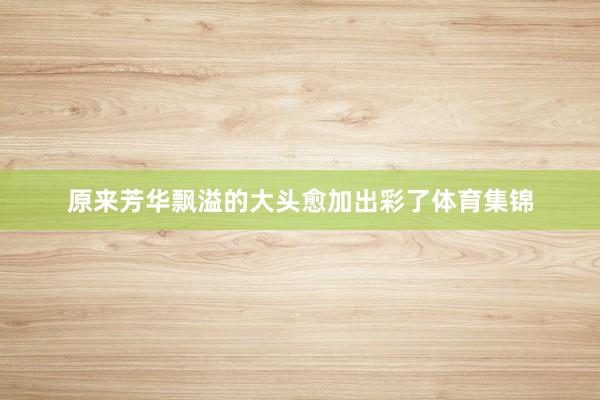 原来芳华飘溢的大头愈加出彩了体育集锦