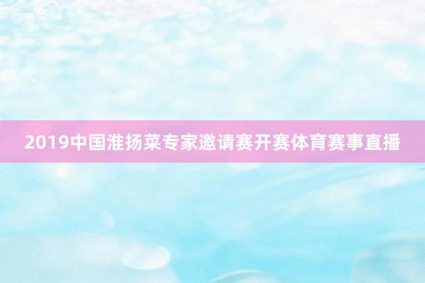 2019中国淮扬菜专家邀请赛开赛体育赛事直播