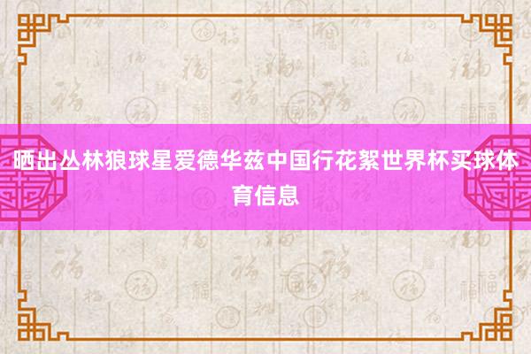 晒出丛林狼球星爱德华兹中国行花絮世界杯买球体育信息