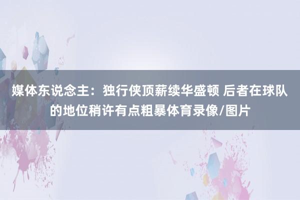 媒体东说念主：独行侠顶薪续华盛顿 后者在球队的地位稍许有点粗暴体育录像/图片