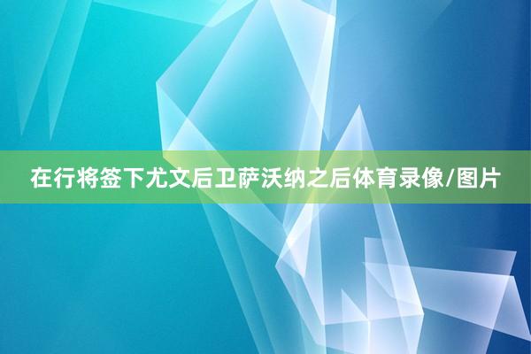 在行将签下尤文后卫萨沃纳之后体育录像/图片