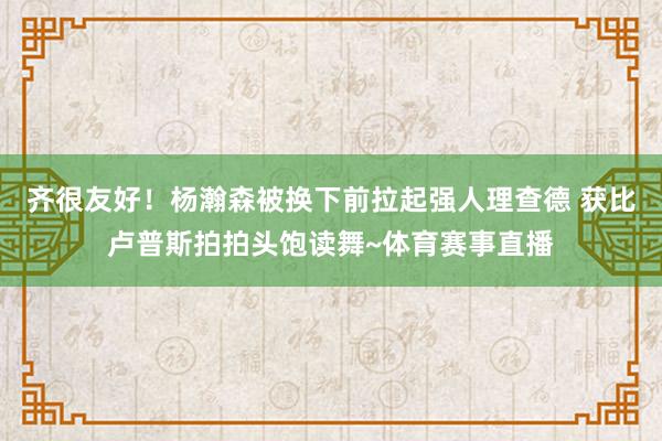 齐很友好！杨瀚森被换下前拉起强人理查德 获比卢普斯拍拍头饱读舞~体育赛事直播