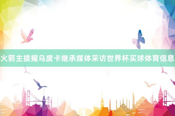 火箭主拔擢乌度卡继承媒体采访世界杯买球体育信息