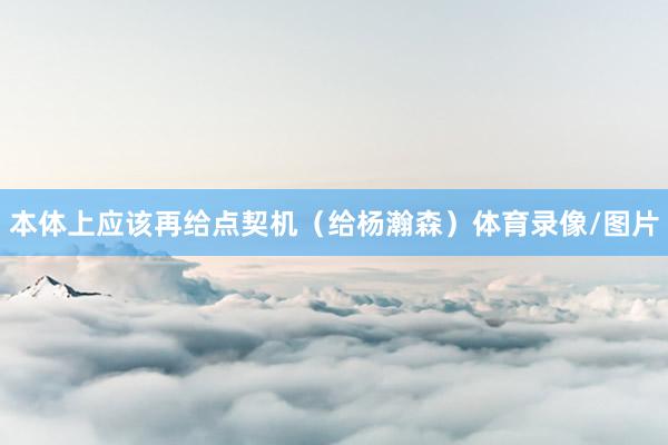 本体上应该再给点契机（给杨瀚森）体育录像/图片