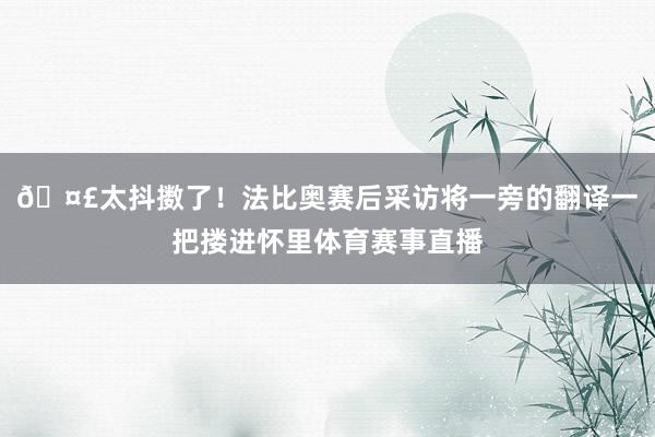 🤣太抖擞了！法比奥赛后采访将一旁的翻译一把搂进怀里体育赛事直播