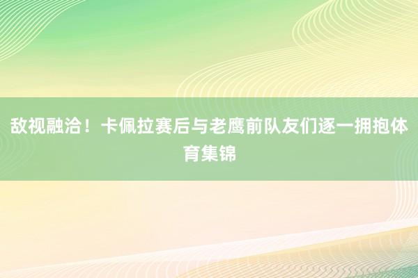 敌视融洽!卡佩拉赛后与老鹰前队友们逐一拥抱体育集锦