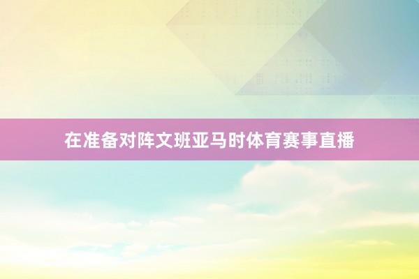 在准备对阵文班亚马时体育赛事直播
