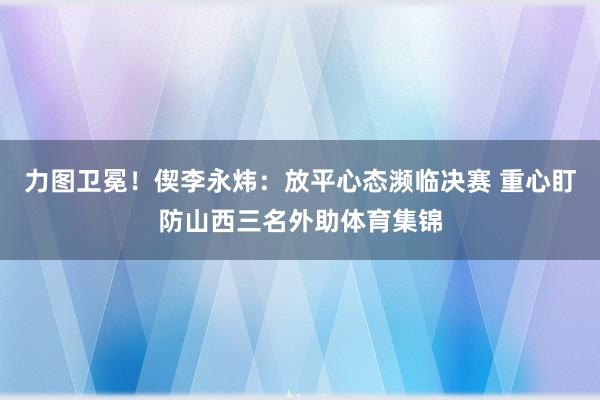 力图卫冕！偰李永炜：放平心态濒临决赛 重心盯防山西三名外助体育集锦