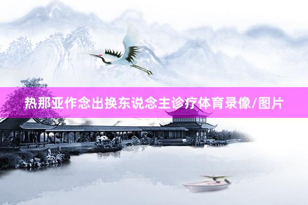 热那亚作念出换东说念主诊疗体育录像/图片