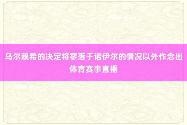 乌尔赖希的决定将寥落于诺伊尔的情况以外作念出体育赛事直播