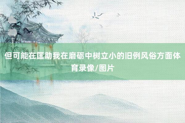 但可能在匡助我在磨砺中树立小的旧例风俗方面体育录像/图片