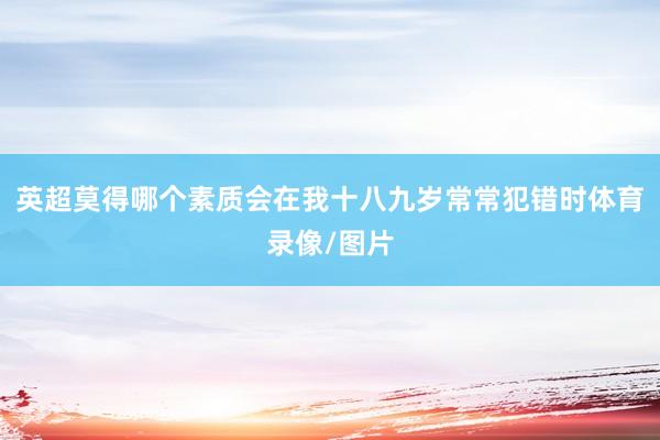 英超莫得哪个素质会在我十八九岁常常犯错时体育录像/图片