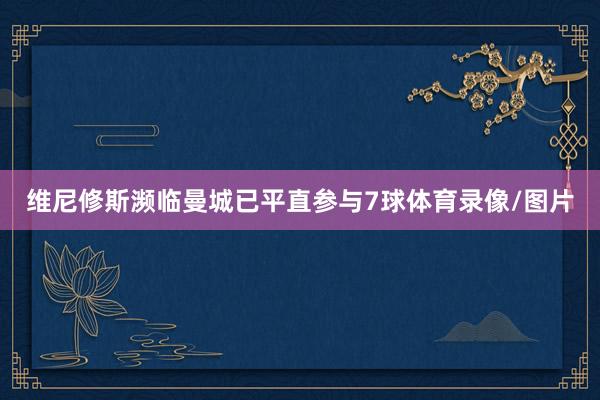 维尼修斯濒临曼城已平直参与7球体育录像/图片