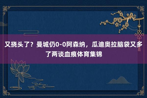 又挠头了？曼城仍0-0阿森纳，瓜迪奥拉脑袋又多了两谈血痕体育集锦